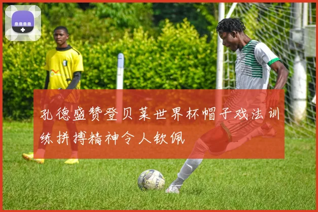 孔德盛赞登贝莱世界杯帽子戏法训练拼搏精神令人钦佩