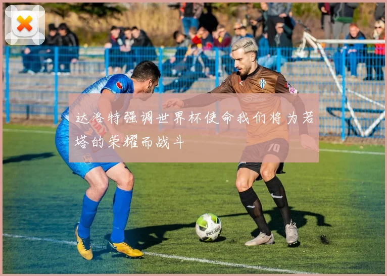 达洛特强调世界杯使命我们将为若塔的荣耀而战斗