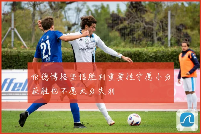 伦德博格坚信胜利重要性宁愿小分获胜也不愿大分失利