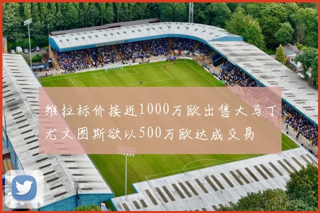 维拉标价接近1000万欧出售大马丁尤文图斯欲以500万欧达成交易