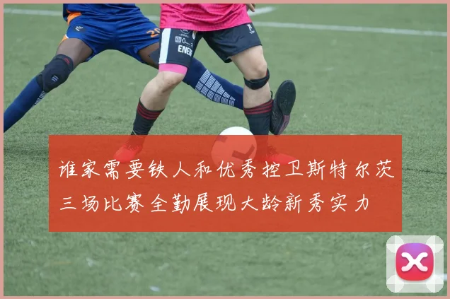 谁家需要铁人和优秀控卫斯特尔茨三场比赛全勤展现大龄新秀实力
