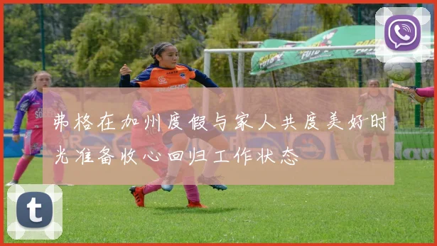弗格在加州度假与家人共度美好时光准备收心回归工作状态
