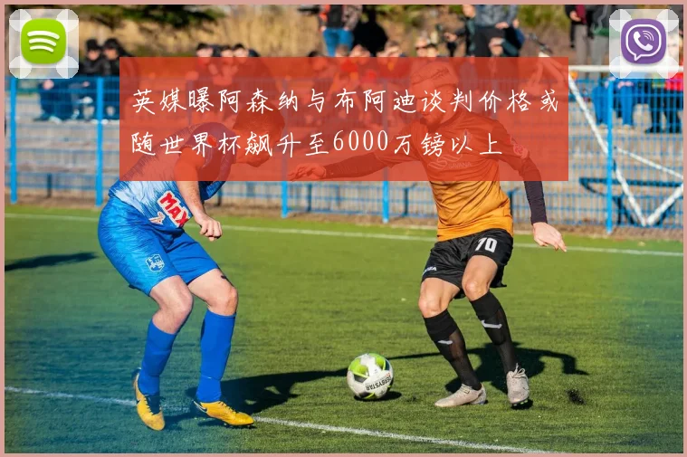英媒曝阿森纳与布阿迪谈判价格或随世界杯飙升至6000万镑以上