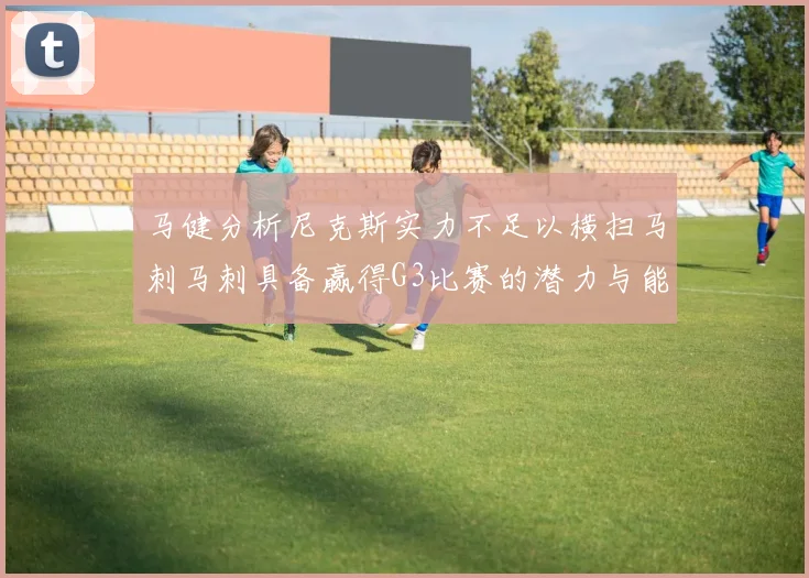 马健分析尼克斯实力不足以横扫马刺马刺具备赢得G3比赛的潜力与能力