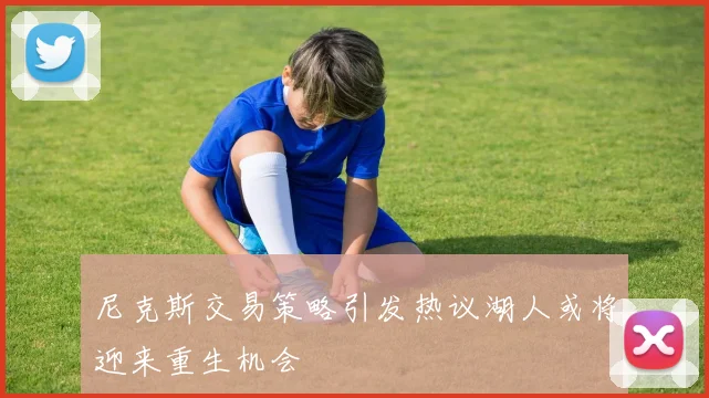 尼克斯交易策略引发热议湖人或将迎来重生机会