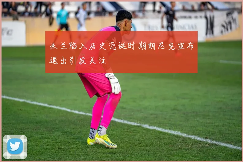 米兰陷入历史荒诞时期朗尼克宣布退出引发关注