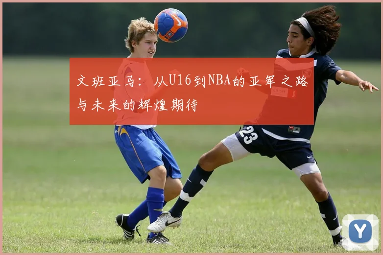 文班亚马：从U16到NBA的亚军之路与未来的辉煌期待