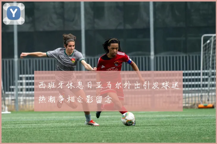 西班牙休息日亚马尔外出引发球迷热潮争相合影留念