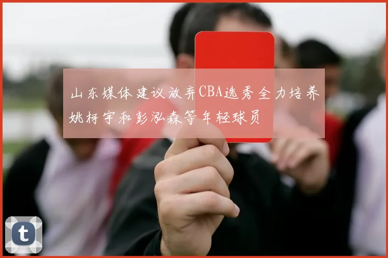 山东媒体建议放弃CBA选秀全力培养姚柯宇和彭泓森等年轻球员