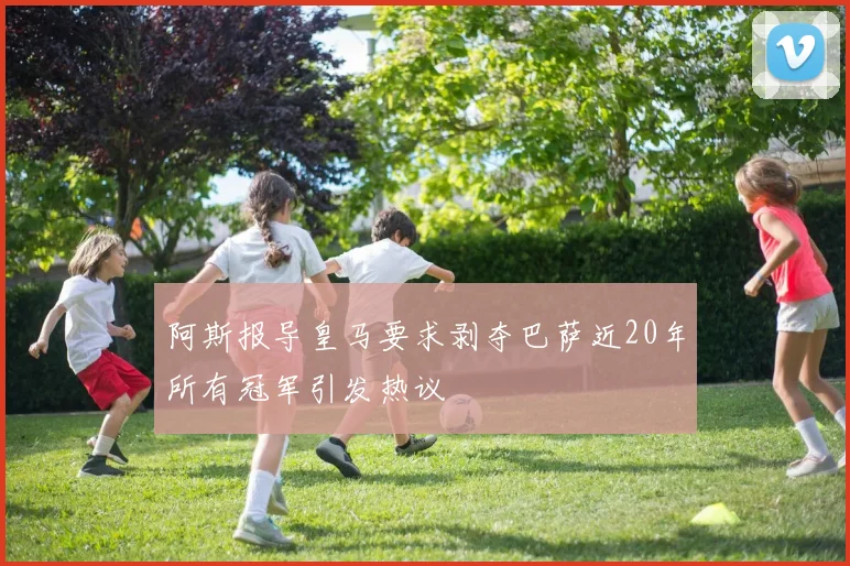 阿斯报导皇马要求剥夺巴萨近20年所有冠军引发热议