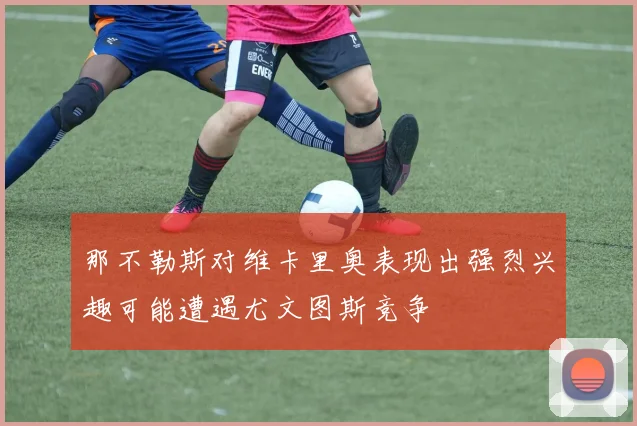 那不勒斯对维卡里奥表现出强烈兴趣可能遭遇尤文图斯竞争