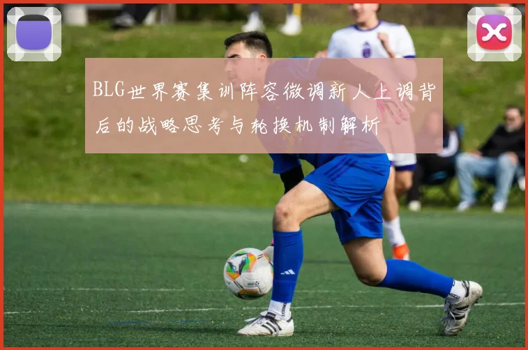 BLG世界赛集训阵容微调新人上调背后的战略思考与轮换机制解析