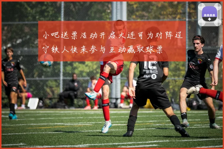 小吧送票活动开启大连可为对阵辽宁铁人快来参与互动赢取球票