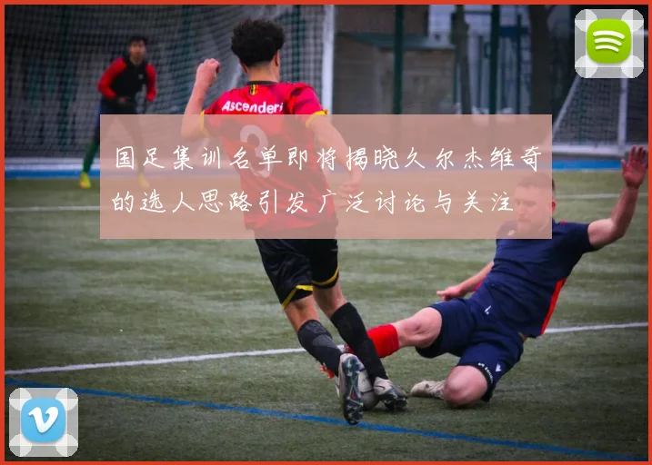 国足集训名单即将揭晓久尔杰维奇的选人思路引发广泛讨论与关注