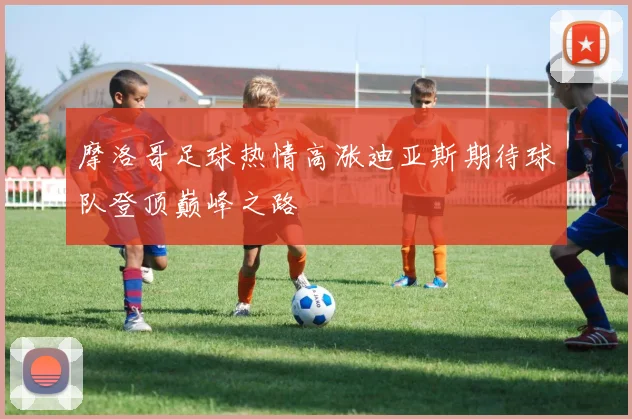 摩洛哥足球热情高涨迪亚斯期待球队登顶巅峰之路