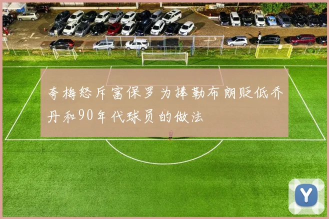 夸梅怒斥富保罗为捧勒布朗贬低乔丹和90年代球员的做法