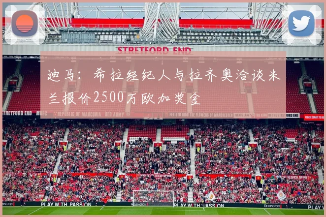 迪马：希拉经纪人与拉齐奥洽谈米兰报价2500万欧加奖金